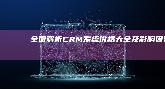 全面解析：CRM系统价格大全及影响因素